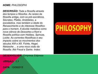 NOME: PHILOSOPHI
DESCRISÃO: Toda a filosofia através
dos tempos e filósofos. As raízes da
filosofia antiga, com os pré-socráticos,
Sócrates, Platão, Aristóteles, a
escolástica, mas também a idade do
Renascimento e do interesse filosófico
para o homem. A dúvida metódica como
nova ciência de Descartes a Kant e
filosofia política com Hobbes, Spinoza,
Locke. As correntes filosóficas e seu
impacto sobre os movimentos dos
séculos XIX e XX. Fichte, Hegel,
Nietzsche ... e uma nova visão da
filosofia. Até Freud e Sartre. Index:
DESENVOLVER: Empresa Edipress
VERSÃO: 1.1
DATA: 13/082015
 