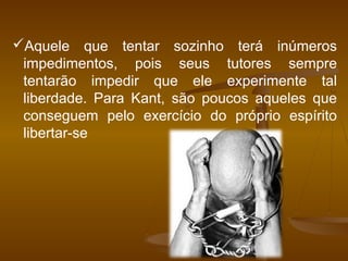 Aquele que tentar sozinho terá inúmeros
impedimentos, pois seus tutores sempre
tentarão impedir que ele experimente tal
liberdade. Para Kant, são poucos aqueles que
conseguem pelo exercício do próprio espírito
libertar-se
 