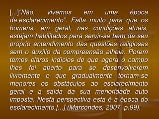 [...][...]“Não, vivemos em uma época“Não, vivemos em uma época
de esclarecimento”. Falta muito para que osde esclarecimento”. Falta muito para que os
homens, em geral, nas condições atuais,homens, em geral, nas condições atuais,
estejam habilitados para servir-se bem de seuestejam habilitados para servir-se bem de seu
próprio entendimento das questões religiosaspróprio entendimento das questões religiosas
sem o auxilio da compreensão alheia. Poremsem o auxilio da compreensão alheia. Porem
temos claros indícios de que agora o campotemos claros indícios de que agora o campo
lhes foi aberto para se desenvolveremlhes foi aberto para se desenvolverem
livremente e que gradualmente tornam-selivremente e que gradualmente tornam-se
menores os obstáculos ao esclarecimentomenores os obstáculos ao esclarecimento
geral e a saída da sua menoridade autogeral e a saída da sua menoridade auto
imposta. Nesta perspectiva esta é a época doimposta. Nesta perspectiva esta é a época do
esclarecimento.[...] (Marcondes, 2007, p.99).esclarecimento.[...] (Marcondes, 2007, p.99).
 