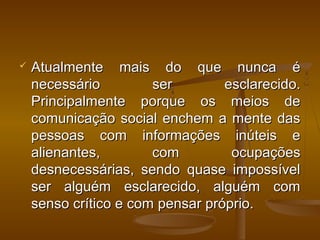  Atualmente mais do que nunca éAtualmente mais do que nunca é
necessário ser esclarecido.necessário ser esclarecido.
Principalmente porque os meios dePrincipalmente porque os meios de
comunicação social enchem a mente dascomunicação social enchem a mente das
pessoas com informações inúteis epessoas com informações inúteis e
alienantes, com ocupaçõesalienantes, com ocupações
desnecessárias, sendo quase impossíveldesnecessárias, sendo quase impossível
ser alguém esclarecido, alguém comser alguém esclarecido, alguém com
senso crítico e com pensar próprio.senso crítico e com pensar próprio.
 
