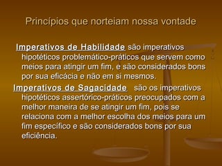 Princípios que norteiam nossa vontadePrincípios que norteiam nossa vontade
  Imperativos de HabilidadeImperativos de Habilidade  são imperativos são imperativos
hipotéticos problemático-práticos que servem comohipotéticos problemático-práticos que servem como
meios para atingir um fim, e são considerados bonsmeios para atingir um fim, e são considerados bons
por sua eficácia e não em si mesmos.por sua eficácia e não em si mesmos.
Imperativos de SagacidadeImperativos de Sagacidade   são os imperativos  são os imperativos
hipotéticos assertórico-práticos preocupados com ahipotéticos assertórico-práticos preocupados com a
melhor maneira de se atingir um fim, pois semelhor maneira de se atingir um fim, pois se
relaciona com a melhor escolha dos meios para umrelaciona com a melhor escolha dos meios para um
fim específico e são considerados bons por suafim específico e são considerados bons por sua
eficiência.eficiência.
 