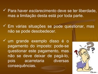  Para haver esclarecimento deve se ter liberdade,
mas a limitação desta está por toda parte.
 Em várias situações se pode questionar, mas
não se pode desobedecer.
 um grande exemplo disso é o
pagamento do imposto: pode-se
questionar este pagamento, mas
não se deve deixar de pagá-lo,
pois acarretaria diversas
consequências.
 