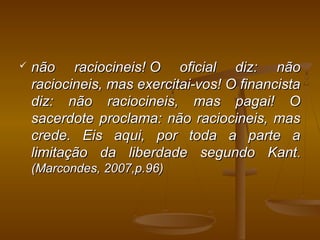  não raciocineis! O oficial diz: nãonão raciocineis! O oficial diz: não
raciocineis, mas exercitai-vos! O financistaraciocineis, mas exercitai-vos! O financista
diz: não raciocineis, mas pagai! Odiz: não raciocineis, mas pagai! O
sacerdote proclama: não raciocineis, massacerdote proclama: não raciocineis, mas
crede. Eis aqui, por toda a parte acrede. Eis aqui, por toda a parte a
limitação da liberdade segundo Kantlimitação da liberdade segundo Kant..
(Marcondes, 2007,p.96)(Marcondes, 2007,p.96)
 