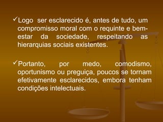 Logo ser esclarecido é, antes de tudo, um
compromisso moral com o requinte e bem-
estar da sociedade, respeitando as
hierarquias sociais existentes.
Portanto, por medo, comodismo,
oportunismo ou preguiça, poucos se tornam
efetivamente esclarecidos, embora tenham
condições intelectuais.
 