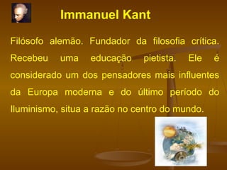 Immanuel Kant
Filósofo alemão. Fundador da filosofia crítica.
Recebeu uma educação pietista. Ele é
considerado um dos pensadores mais influentes
da Europa moderna e do último período do
Iluminismo, situa a razão no centro do mundo.
 
