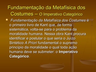 Fundamentação da Metafísica dosFundamentação da Metafísica dos
CostumesCostumes –– O Imperativo CategóricoO Imperativo Categórico
   Fundamentação da Metafísica dos CostumesFundamentação da Metafísica dos Costumes éé
o primeiro livro de Kant que, de formao primeiro livro de Kant que, de forma
sistemática, volta-se para o problema dasistemática, volta-se para o problema da
moralidade humana. Nessa obra Kant procuramoralidade humana. Nessa obra Kant procura
identificar e postular o que seria o Juízoidentificar e postular o que seria o Juízo
SintéticoSintético A PrioriA Priori fundamental o supremofundamental o supremo
princípio da moralidade o qual toda açãoprincípio da moralidade o qual toda ação
humana deve se submeter: ohumana deve se submeter: o ImperativoImperativo
CategóricoCategórico..
 