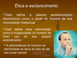 Kant define a palavra esclarecimento
(iluminismo) como a saída do homem de sua
menoridade intelectual
Kant define essa menoridade
como a incapacidade do homem de
fazer uso do seu próprio
entendimento
A permanência do homem na
menoridade se deve ao fato de ele
não ousar pensar
Ética e esclarecimento
 