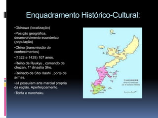 Enquadramento Histórico-Cultural:
•Okinawa (localização)
•Posição geográfica,
desenvolvimento económico
(população)
•China (transmissão de
conhecimentos)
•(1322 e 1429) 107 anos.
•Reino de Ryukyu , comando de
chuzan, 1º dinastia Sho.
•Reinado de Sho Hashi , porte de
armas.
•Já possuíam arte marcial própria
da região. Aperfeiçoamento.
•Tonfa e nunchaku.
 