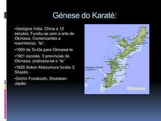 Génese do Karaté:
•Vestígios Índia. China a 12
séculos. Fundiu-se com a arte de
Okinawa. Comerciantes e
marinheiros. “te”.
•1900 de To-De para Okinawa-te
•1901 escolas. 3 províncias de
Okinawa, praticava-se o “te”
•1820 Sokon Matsumura fundiu 3,
Shaolin.
•Gichin Funakoshi, Shotokan.
Japão.
 