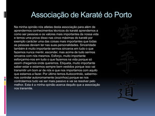 Associação de Karaté do Porto
Na minha opinião nós atletas desta associação para além de
aprendermos conhecimentos técnicos do karaté aprendemos a
como ser pessoas e os valores mais importantes da nossa vida
e temos uma prova disso nas cinco máximas do karaté por
exemplo carácter uma das coisas mais importantes que todas
as pessoas deviam ter nas suas personalidades. Sinceridade
também é muito importante sermos sinceros em tudo o que
fazemos nunca mentir, esconder, mas acima de tudo sermos
sinceros com nós mesmos. Esforço, muito importante
esforçarmo-nos em tudo o que fazemos na vida porque só
assim chegamos onde queremos. Etiqueta, muito importante
saber estar e estarmos sempre bem vestidos porque isso vai
transmitir um bom ar de nós e que nos importamos com aquilo
que estamos a fazer. Por último temos Autocontrolo, sabermo-
nos controlar autonomamente (sozinhos) porque se nos
controlarmos tudo vai ser mais passivo e vai se resolver pelo
melhor. Esta é a minha opinião acerca daquilo que a associação
nos transmite.
 