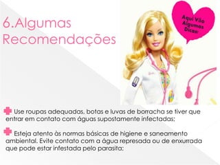 6.Algumas
Recomendações
Use roupas adequadas, botas e luvas de borracha se tiver que
entrar em contato com águas supostamente infectadas;
Esteja atento às normas básicas de higiene e saneamento
ambiental. Evite contato com a água represada ou de enxurrada
que pode estar infestada pelo parasita;
 
