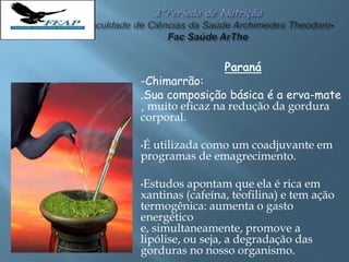 Paraná
-Chimarrão:
.Sua composição básica é a erva-mate
, muito eficaz na redução da gordura
corporal.
•É utilizada como um coadjuvante em
programas de emagrecimento.
•Estudos apontam que ela é rica em
xantinas (cafeína, teofilina) e tem ação
termogênica: aumenta o gasto
energético
e, simultaneamente, promove a
lipólise, ou seja, a degradação das
gorduras no nosso organismo.
 