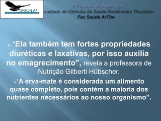  "Ela também tem fortes propriedades
diuréticas e laxativas, por isso auxilia
no emagrecimento", revela a professora de
Nutrição Gilberti Hübscher.
“A erva-mate é considerada um alimento
quase completo, pois contém a maioria dos
nutrientes necessários ao nosso organismo”.
 