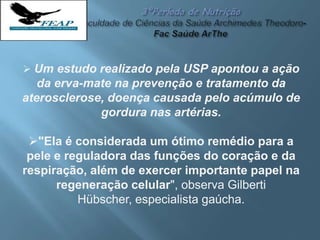  Um estudo realizado pela USP apontou a ação
da erva-mate na prevenção e tratamento da
aterosclerose, doença causada pelo acúmulo de
gordura nas artérias.
"Ela é considerada um ótimo remédio para a
pele e reguladora das funções do coração e da
respiração, além de exercer importante papel na
regeneração celular", observa Gilberti
Hübscher, especialista gaúcha.
 