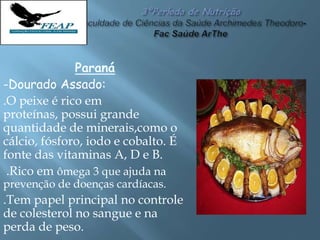 Paraná
-Dourado Assado:
.O peixe é rico em
proteínas, possui grande
quantidade de minerais,como o
cálcio, fósforo, iodo e cobalto. É
fonte das vitaminas A, D e B.
.Rico em ômega 3 que ajuda na
prevenção de doenças cardíacas.
.Tem papel principal no controle
de colesterol no sangue e na
perda de peso.
 