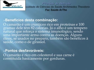 Benefícios desta combinação:
O camarão é um crustáceo rico em proteínas e 100
gramas dele têm 82 calorias. Já o alho é um tempero
natural que reforça o sistema imunológico, sendo
uma importante arma contra as doenças. Alguns
óleos, se usados no preparo, também são benéficos à
saúde, como o de girassol.
Pontos desfavoráveis:
O camarão é rico em colesterol e sua carne é
constituída basicamente por gorduras.
 