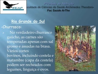 Rio Grande do Sul
-Churrasco:
 No verdadeiro churrasco
gaúcho, as carnes são
temperadas apenas com sal
grosso e assadas na brasa.
Vários cortes
bovinos, incluindo costela e
matambre (capa da costela)
podem ser recheados com
legumes, linguiça e ovos.
 