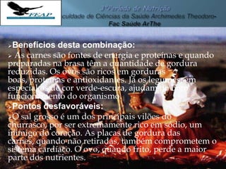 Benefícios desta combinação:
 As carnes são fontes de energia e proteínas e quando
preparadas na brasa têm a quantidade de gordura
reduzidas. Os ovos são ricos em gorduras
boas, proteínas e antioxidantes. Já os legumes, em
especial os de cor verde-escura, ajudam no bom
funcionamento do organismo.
Pontos desfavoráveis:
O sal grosso é um dos principais vilões do
churrasco, por ser extremamente rico em sódio, um
inimigo do coração. As placas de gordura das
carnes, quando não retiradas, também comprometem o
sistema cardíaco. O ovo, quando frito, perde a maior
parte dos nutrientes.
 