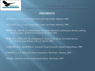 BIBLIOGRAFIA
AUGUSTO, A. L. P. et al. Terapia Nutricional. São Paulo: Atheneu, 2002.
AUGUSTO, A. L. P. et al. Terapia Nutricional. São Paulo: Atheneu, 1999.
BERRY, J.K.; BAUM, C.L. Malnutrition in chronic obstructive pulmonary disease: adding
insult to injury. AACN Clin Issues 12 (2): 210-9, 2001.
BURR, M. L.; PHILLIPS, M. Anthropometric norms in the elderly. The British Journal
of Nutrition, Great Britain, v.51, n.2, March, 1984.
CARDOSO, S. P.; MARTINS, C. Interações Droga-Nutriente. Paraná: Nutroclínica, 1998.
CARUSO, L. et al. Manual de Dietas Hospitalares. São Paulo: Atheneu, 2002.
FLEURY. Manual de Exames. Laboratório Fleury. São Paulo, 1999.
 
