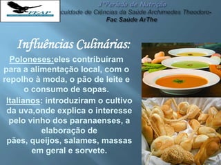 Influências Culinárias:
Poloneses:eles contribuíram
para a alimentação local, com o
repolho à moda, o pão de leite e
o consumo de sopas.
Italianos: introduziram o cultivo
da uva,onde explica o interesse
pelo vinho dos paranaenses, a
elaboração de
pães, queijos, salames, massas
em geral e sorvete.
 