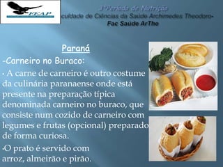 Paraná
-Carneiro no Buraco:
• A carne de carneiro é outro costume
da culinária paranaense onde está
presente na preparação típica
denominada carneiro no buraco, que
consiste num cozido de carneiro com
legumes e frutas (opcional) preparado
de forma curiosa.
•O prato é servido com
arroz, almeirão e pirão.
 