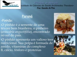 Paraná
-Pinhão:
•O pinhão é a semente de uma
árvore bem brasileira, o pinheiro
(araucária angustifólia), encontrado
no sul do país.
•O pinhão apresenta um valioso teor
nutricional. Sua polpa é formada de
amido, vitaminas do complexo
B, cálcio, fósforo e proteínas
 