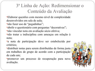 3ª Linha de Ação: Redimensionar o
Conteúdo da Avaliação
•Elaborar questões com mesmo nível de complexidade
desenvolvidos em sala de aula;
•não fazer uso de “pegadinhas”;
•abolir o questionário com perguntas “decorativas”;
•não vincular nota em avaliação sócio afetiva;
•não tratar a indisciplina com ameaças em relação à
nota;
•a nota de participação deve ser estabelecida por
critérios;
•distribuir notas para serem distribuídas de forma justa
em trabalhos de grupo de acordo com a participação
de cada um;
•promover um processo de recuperação para nova
avaliação.
 