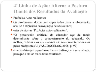 4ª Linha de Ação: Alterar a Postura
Diante dos Resultados da Avaliação
 Profecias Auto-realizantes
Os professores devem ser capacitados para a observação,
analise e expressão da avaliação de seus alunos;
estar atentos às “Profecias auto-realizantes”.
“O preconceito artificial do educador age de modo
determinante sobre o comportamento do educando. Ou
melhor, os bons e os maus alunos são inteiramente fabricados
pelos professores”. (VASCONCELOS, 2008, p. 92)
é necessário que o professor tenha confiança em seus alunos,
para que a classe tenha bons resultados.
 