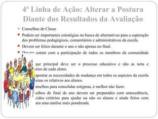 4ª Linha de Ação: Alterar a Postura
Diante dos Resultados da Avaliação
 Conselhos de Classe
 Podem ser importantes estratégias na busca de alternativas para a superação
dos problemas pedagógicos, comunitários e administrativos da escola.
 Devem ser feitos durante o ano e não apenas no final.
 Devem contar com a participação de todos os membros da comunidade
escolar.
 O enfoque principal deve ser o processo educativo e não as nota e
comentários de cada aluno.
 Devem apontar as necessidades de mudança em todos os aspectos da escola
e não apenas os relativos aos alunos.
 Fazer conselhos para consolidar estigmas, é melhor não fazer.
 Os conselhos de final de ano devem ser preparados com antecedência,
estabelecidos critérios para ajudar ou não os alunos e ainda feitos com
tempo para uma analise mais ponderada.
 
