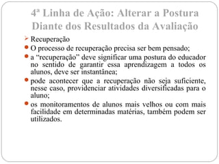 4ª Linha de Ação: Alterar a Postura
Diante dos Resultados da Avaliação
 Recuperação
O processo de recuperação precisa ser bem pensado;
a “recuperação” deve significar uma postura do educador
no sentido de garantir essa aprendizagem a todos os
alunos, deve ser instantânea;
pode acontecer que a recuperação não seja suficiente,
nesse caso, providenciar atividades diversificadas para o
aluno;
os monitoramentos de alunos mais velhos ou com mais
facilidade em determinadas matérias, também podem ser
utilizados.
 