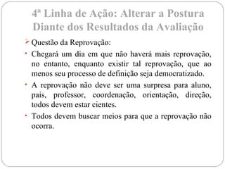 4ª Linha de Ação: Alterar a Postura
Diante dos Resultados da Avaliação
 Questão da Reprovação:
• Chegará um dia em que não haverá mais reprovação,
no entanto, enquanto existir tal reprovação, que ao
menos seu processo de definição seja democratizado.
• A reprovação não deve ser uma surpresa para aluno,
pais, professor, coordenação, orientação, direção,
todos devem estar cientes.
• Todos devem buscar meios para que a reprovação não
ocorra.
 