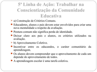 5ª Linha de Ação: Trabalhar na
Conscientização da Comunidade
Educativa
 a) Construção de Critérios Comuns.
Educadores, alunos e pais devem estar envolvidos para criar uma
nova mentalidade a respeito da avaliação.
Postura comum não significa perda de identidade.
Deixar claro aos pais e alunos, os critérios utilizados na
avaliação.
 b) Aproveitamento Coletivo.
Incentivar entre os educandos, o caráter comunitário da
aprendizagem.
Os alunos devem compreender que o aproveitamento de cada um
depende do aproveitamento de todos.
A aprendizagem escolar é uma tarefa coletiva.
 