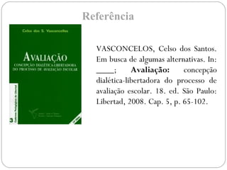 Referência
VASCONCELOS, Celso dos Santos.
Em busca de algumas alternativas. In:
____; Avaliação: concepção
dialética-libertadora do processo de
avaliação escolar. 18. ed. São Paulo:
Libertad, 2008. Cap. 5, p. 65-102.
 
