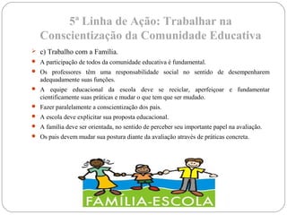 5ª Linha de Ação: Trabalhar na
Conscientização da Comunidade Educativa
 c) Trabalho com a Família.
 A participação de todos da comunidade educativa é fundamental.
 Os professores têm uma responsabilidade social no sentido de desempenharem
adequadamente suas funções.
 A equipe educacional da escola deve se reciclar, aperfeiçoar e fundamentar
cientificamente suas práticas e mudar o que tem que ser mudado.
 Fazer paralelamente a conscientização dos pais.
 A escola deve explicitar sua proposta educacional.
 A família deve ser orientada, no sentido de perceber seu importante papel na avaliação.
 Os pais devem mudar sua postura diante da avaliação através de práticas concreta.
 