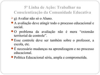 5ª Linha de Ação: Trabalhar na
Conscientização da Comunidade Educativa
 g) Avaliar não só o Aluno.
A avaliação deve atingir todo o processo educacional e
social.
O problema da avaliação não é mera “extensão
territorial de controle”.
Esse controle deve ser também sobre o professor, a
escola, etc.
É necessário mudanças na aprendizagem e no processo
educacional.
Política Educacional séria, ampla e comprometida.
 