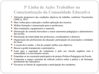 5ª Linha de Ação: Trabalhar na
Conscientização da Comunidade Educativa
 Alteração progressiva das condições objetivas de trabalho, conforme Vasconcelos
(2008, p. 101):
 Mais verbas para a educação e melhor aplicação dos recursos.
 Melhor formação e remuneração para os professores.
 Mais instalações, equipamentos e materiais.
 Diminuição do controle burocrático e maior autonomia pedagógica e administrativa
das escolas.
 Diminuição da rotatividade dos professores, coordenadores e diretores.
 Organização dos profissionais da educação: participação em associações e entidades
de classe.
 A escola deve mudar, a fim de cumprir melhor seus objetivos.
 Buscar a gestão transparente e participativa.
 Lutar para a superação do isolamento e pelo seu vínculo orgânico com a
comunidade e os movimentos sociais.
 Empenhar-se na construção participativa de projeto Político-Pedagógico da Escola.
 Conquistar o espaço constante de reflexão coletiva sobre a prática e de formação
permanente dos educadores.
 Favorecer as formas de organização e participação dos estudantes.
 