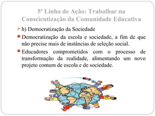 5ª Linha de Ação: Trabalhar na
Conscientização da Comunidade Educativa
 h) Democratização da Sociedade
Democratização da escola e sociedade, a fim de que
não precise mais de instâncias de seleção social.
Educadores comprometidos com o processo de
transformação da realidade, alimentando um novo
projeto comum de escola e de sociedade.
 