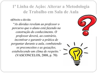 1ª Linha de Ação: Alterar a Metodologia
de Trabalho em Sala de Aula
c)Direito a dúvida:
“As dúvidas revelam ao professor o
percurso que o aluno está fazendo na
construção do conhecimento. O
professor deverá, ao contrário,
incentivar e garantir a prática de
perguntar durante a aula, combatendo
os preconceitos e as gozações,
estabelecendo um clima de respeito.”
(VASCONCELOS, 2008, p. 70)
 