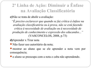 2ª Linha de Ação: Diminuir a Ênfase
na Avaliação Classificatória
c)Não se trata de abolir a avaliação:
“É preciso esclarecer que quando se faz crítica à ênfase na
avaliação classificatória ou à prova, não se está fazendo
crítica à necessidade de avaliação ou à necessidade de
produção de conhecimento e expressão dos educandos...”
(VASCONCELOS, 2008, p.73)
d)Aprender x Tirar nota
Não fazer uso autoritário da nota;
mostrar ao aluno que se ele aprender a nota vem por
consequência;
o aluno se preocupa com a nota e caba não aprendendo.
 
