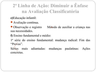 2ª Linha de Ação: Diminuir a Ênfase
na Avaliação Classificatória
e)Educação infantil:
Avaliação contínua.
Observação e registro Método de auxiliar a criança nas
sua necessidades.
f) Ensino fundamental e médio:
1ª série do ensino fundamental: mudança radical: Fim das
“Provas”.
Séries mais adiantadas: mudanças paulatinas: Ações
concretas.
 