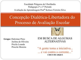 EM BUSCA DE ALGUMAS
ALTERNATIVAS
Concepção Dialética-Libertadora do
Processo de Avaliação Escolar
“A gente toma a iniciativa...
... e vai contra a corrente...”
CHICO BUARQUE
Faculdade Pitágoras de Uberlândia
Pedagogia 2º e 3º Período
Avaliação da Aprendizagem Profª Ketiuce Ferreira Silva
Grupo: Dulcimar Pires
Joelma de Oliveira
Pricila Loanda
Priscila Moreira
 