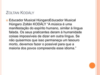 ZOLTAN KODÁLY
 Educador Musical HúngaroEducador Musical
Húngaro Zoltán KODÁLY “A música é uma
manifestação do espírito humano, similar à língua
falada. Os seus praticantes deram à humanidade
coisas impossíveis de dizer em outra língua. Se
não quisermos que isso permaneça um tesouro
morto, devemos fazer o possível para que a
maioria dos povos compreenda esse idioma.”
 