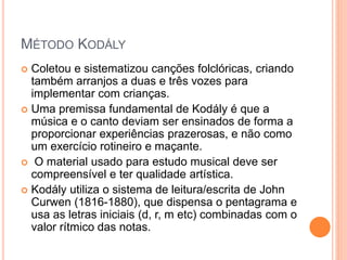MÉTODO KODÁLY
 Coletou e sistematizou canções folclóricas, criando
também arranjos a duas e três vozes para
implementar com crianças.
 Uma premissa fundamental de Kodály é que a
música e o canto deviam ser ensinados de forma a
proporcionar experiências prazerosas, e não como
um exercício rotineiro e maçante.
 O material usado para estudo musical deve ser
compreensível e ter qualidade artística.
 Kodály utiliza o sistema de leitura/escrita de John
Curwen (1816-1880), que dispensa o pentagrama e
usa as letras iniciais (d, r, m etc) combinadas com o
valor rítmico das notas.
 