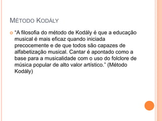 MÉTODO KODÁLY
 “A filosofia do método de Kodály é que a educação
musical é mais eficaz quando iniciada
precocemente e de que todos são capazes de
alfabetização musical. Cantar é apontado como a
base para a musicalidade com o uso do folclore de
música popular de alto valor artístico.” (Método
Kodály)
 