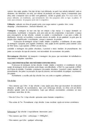 vencem vãos muito grandes. Este tipo de laje é pré-fabricada, no qual é um método industrial onde os
elementos são fabricados em série, por sistema de produção em massa, depois é transportado para
obra, onde o transporte deve ser feito com guindastes, devido ao grande peso. Por essas razões são
pouco utilizadas em residências, que normalmente têm vãos pequenos entre as vigas ou pilares. O
custo para estruturas de pequeno porte não é competitivo.
Utilização: aplicada em obras de grande porte, com cargas maiores e grandes vãos , como
shoppings , estacionamentos , barracão industrial, etc.
Vantagens: a vantagem de usar esta laje em relação a laje maciça é o espaço destinado ao
estocamento, recebimento e transporte, pois para cada um dos componentes é necessário o espaço
para estocagem.Já na laje alveolar, somente os painéis e eventualmente o aço para a malha de
distribuição, deverão ser recebidos e estocados através do auxílio de um guindaste ou pela grua da
própria obra, simplificando o recebimento, estoque e manuseio do produto.
O processo de montagem da laje é muito simples e repetitivo. o rendimento de uma equipe
de montagem é pequena, pois segundo estatísticas, uma equipe de três operários pode construir cerca
de 50m² horas, o que equivale a 400m² em oito horas.
concluída a montagem dos painéis alveolares, é possível o início imediato do preenchimento das
juntas ou execução da capa de concreto, sem necessidade de escoramento dos painéis.
Desvantagens: dificuldade de transporte e montagem das peças, que necessitam de trabalhadores
capacitados e máquinas específicas.
B.4.2. RECOMENDAÇÕES DO MÉTODO CONSTRUTIVO:
O processo de montagem da laje alveolar é muito simples e repetitivo e o rendimento de uma
equipe de montagem de três operários pode chegar, sem dificuldade, a 50m² /h, o que equivale a 400m²
em 8 horas de trabalho. Concluída a montagem dos painéis alveolares, é possível o inicio imediato do
preenchimento das juntas ou execução de capa de concreto, sem necessidade de qualquer escoramento
dos painéis.
Normalmente a escolha pela laje alveolar leva em conta os seguintes parâmetros :
Vão de laje:
– Vãos menores que 5,0m : A laje alveolar é uma opção para obras que necessitem de velocidade
(dispensa a utilização de escoramentos), lajes com sobrecarga elevada, ou obras com pé-direito
elevados (grande custo de escoramentos). Lajes que utilizam escoramentos costumam ser mais
econômicas nesta faixa de vão;
– Vãos de 5,5m a 7m : A laje alveolar apresenta custos bastante competitivos;
– Vãos acima de 7m : Normalmente a laje alveolar é uma excelente opção em termos econômicos.
Sobrecarga:A laje alveolar é especialmente interessante para :
– Vãos menores que 5,0m – sobrecargas >= 500Kgf/m²;
– Vãos maiores que 6,0m – qualquer sobrecarga.
 