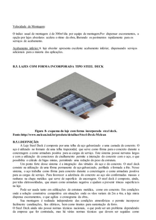 Velocidade de Montagem:
O índice usual de montagem é de 300m²/dia por equipe de montagem.Por dispensar escoramentos, a
opção por lajes alveolares acelera o ritmo da obra, liberando os pavimentos rapidamente para os
serviços de acabamento.
Acabamento inferior:A laje alveolar apresenta excelente acabamento inferior, dispensando serviços
adicionais para a maioria das aplicações.
B.5. LAJES COM FORMA INCORPORADA TIPO STEEL DECK
Figura 8- esquema da laje com forma incorporada steel deck.
Fonte:http://www.mclean.ind.br/produto/detalhar/Steel-Deck-Mclean
B.5.1.DEFINIÇÃO:
A Laje Steel Deck é composta por uma telha de aço galvanizado e uma camada de concreto. O
aço é utilizado no formato de uma telha trapezoidal, que serve como fôrma para o concreto durante a
concretagem e como armadura positiva para as cargas de serviço. Este sistema possui nervuras largas
e com a utilização de conectores de cisalhamento permite a interação do concreto com o aço, o que
possibilita o cálculo de bigas mistas, permitindo uma redução do peso da estrutura.
Um ponto forte desse sistema é a integração das virtudes do aço e do concreto. O steel deck
consiste na utilização de uma fôrma permanente de aço galvanizado, perfilada e formada a frio. Nesse
sistema, o aço trabalha como fôrma para concreto durante a concretagem e como armadura positiva
para as cargas de serviço. Para favorecer a aderência do concreto ao aço são conformadas massas e
ranhuras na chapa metálica que serve de superfície de ancoragem. O steel deck é composto, ainda,
por telas eletrossoldadas, que atuam como armadura negativa e ajudam a prevenir trincas superficiais
na laje.
Pode ser usada tanto em edificações de estrutura metálica, como em concreto. Em condições
onde a solução construtiva competitiva em situações onde os vãos variam de 2m a 4m, a laje mista
dispensa escoramentos, o que agiliza o cronograma da obra..
Sua montagem é realizada independente das condições atmosféricas e permite incorporar
facilmente canalizações, fios elétricos, bem como tirantes para sustentação de forro.
O Steel Deck ainda não possui normas técnicas nacionais, o que pode ser um problema dependendo
da empresa que for contratada, mas há várias normas técnicas que devem ser seguidas como
 