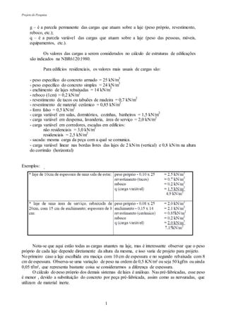 Projeto de Pesquisa
1
g – é a parcela permanente das cargas que atuam sobre a laje (peso próprio, revestimento,
reboco, etc.);
q – é a parcela variável das cargas que atuam sobre a laje (peso das pessoas, móveis,
equipamentos, etc.).
Os valores das cargas a serem considerados no cálculo de estruturas de edificações
são indicados na NBR6120:1980.
Para edifícios residenciais, os valores mais usuais de cargas são:
- peso específico do concreto armado = 25 kN/m3
- peso específico do concreto simples = 24 kN/m
3
- enchimento de lajes rebaixadas = 14 kN/m
3
- reboco (1cm) = 0,2 kN/m
2
- revestimento de tacos ou tabuões de madeira = 0,7 kN/m
2
- revestimento de material cerâmico = 0,85 kN/m
2
- forro falso = 0,5 kN/m
2
- carga variável em salas, dormitórios, cozinhas, banheiros = 1,5 kN/m
2
- carga variável em despensa, lavanderia, área de serviço = 2,0 kN/m2
- carga variável em corredores, escadas em edifícios:
não residenciais = 3,0 kN/m
2
residenciais = 2,5 kN/m2
- sacada: mesma carga da peça com a qual se comunica.
- carga variável linear nas bordas livres das lajes de 2 kN/m (vertical) e 0,8 kN/m na altura
do corrimão (horizontal)
Exemplos:
Nota-se que aqui estão todas as cargas atuantes na laje, mas é interessante observar que o peso
próprio de cada laje depende diretamente da altura da mesma, e isso varia de projeto para projeto.
No primeiro caso a laje escolhida era maciça com 10 cm de espessura e no segundo rebaixada com 8
cm de espessura. Observa-se uma variação de peso na ordem de 0,5 KN/m² ou seja 50 kgf/m ou ainda
0,05 tf/m², que representa bastante coisa se considerarmos a diferença de espessura.
O cálculo do peso próprio dos demais sistemas de lajes é análogo. Nas pré-fabricadas, esse peso
é menor , devido a substituição do concreto por peça pré-fabricada, assim como as nervuradas, que
utilizam de material inerte.
 