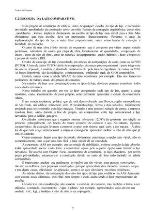 Projeto de Pesquisa
2
C.2-ESCOLHA DA LAJE:COMPARATIVO.
Num projeto de construção de edifício, antes de qualquer escolha do tipo de laje, é necessário
um estudo aprofundado da construção como um todo. Fatores da concepção arquitetônica como vãos
, modulações , formas, implicam diretamente na escolha do tipo de laje mais viável para a obra. Mas
obviamente que essa escolha deva ser interessante financeiramente. Portanto, o custo da
implementação do tipo da laje, é outro fator preponderante, assim como tempo de execução e
facilidade de execução.
O custo de uma obra é feito através de orçamento, que é composto por várias etapas: estudo
preliminar, estimativa de custos por etapa de obra, levantamento de quantidades, composição de
custos , custo de mão de obra , custo do material, de equipamento, custos indiretos , lucro e impostos
e preços de venda e BDI.
O valor de cada tipo de laje é encontrado em tabelas de composições de custo como os da PINI
(TCPO). A base de dados TCPO (tabela de composições de preços para orçamentos) - parte integrante
do sistema tcpoweb, é mantida e atualizada continuamente pela área de engenharia de custos da PINI.
As bases disponíveis são de edificações e infraestrutura, totalizando mais de 8.500 composições.
Existem outras como a tabela SINAPI da caixa econômica por exemplo. Elas nos fornecem
parâmetros de valores atuais dos preços dos insumos.
Na tentativa de fazer uma comparação entre os tipos de laje, devemos portanto considerar todos
esses dados relevantes.
Nesse trabalho em questão, em vez de ficar comparando cada tipo de laje, quanto a carga
resistente, custo, levantamento de peso próprio, achei pertinente apresentar o estudo da construtora
Altana.
É um estudo totalmente prático, que ela está desenvolvendo em Osasco, região metropolitana
de São Paulo, um edifício residencial com 15 pavimentos-tipo, térreo e dois subsolos. Inicialmente
projetado para ser construído com lajes maciças. Visando a uma possível redução de custos, a empresa
resolveu fazer, ainda durante a fase de projeto, um comparativo entre laje convencional e laje
nervurada para o edifício-garagem.
Os cálculos mostraram que o segundo sistema ofereceria 12,38% de economia em relação ao
primeiro, principalmente em função do menor consumo de concreto e aço. No entanto, algumas
características da execução levaram a empresa a optar pelo sistema mais caro: a laje maciça. A ideia
foi de que com a laje convencional a empresa conseguiria aproveitar melhor a mão de obra que já
está no canteiro.
Outras empresas fazem esse tipo de estudo, obviamente para traçar a opção mais viável, não só
economicamente, mas a que será mais fácil e mais rápida de ser executada.
A construtora AAS por exemplo, em um estudo de viabilidade, embora a opção da laje alveolar
tenha apresentado menor custo total, a construtora optou pela segunda opção mais barata: a laje
nervurada. De acordo com Viviane Faria, orçamentista da construtora, as lajes alveolares, por serem
peças pré-moldadas, encareceriam a construção devido ao custo do frete (não incluído na tabela
comparativa).
É interessante analisar que geralmente as opções que são viáveis para grandes construções,
não são as melhores para pequenas construções, por que apresentam vãos menores, menores cargas,
e em alguns casos, dificuldade de aplicação, como o de lajes alveolares em obras residências.
As tabelas abaixo, da comparação do custo dos tipos de laje para o edifício da AAS Apresenta
com clareza essas diferenças, e no final nem sempre o custo acaba sendo o fator preponderante de
escolha.
O custo leva em consideração não somente a estrutura de concreto, mas também a forma a ser
utilizada, a armação, escoramento, , vigas e pilares, por exemplo, representados cada um em sua
unidade (m² , kg), e também a mão de obra a ser empregada.
 