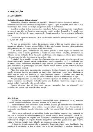 A. INTRODUÇÃO
A.1.CONCEITOS
Definição: Elementos Bidimensionais*
São também chamados “elementos de superfície”. São aqueles onde a espessura é pequena
comparada às outras duas dimensões (comprimento e largura - Figura 4.1c) (NBR 6118, item 14.4.2).
Os exemplos mais comuns são as lajes e as paredes, como de reservatórios.
Quando a superfície é plana tem-se a placa ou a chapa. A placa tem o carregamento perpendicular
ao plano da superfície, e a chapa tem o carregamento contido no plano da superfície O exemplo mais
comum de placa é a laje e de chapa é a viga-parede. Quando a superfície é curva o elemento é chamado
casca .
“Placas com espessura maior que 1/3 do vão devem ser estudadas como placas espessas.” (NBR
6118, item 14.4.2.1).
As lajes são componentes básicos das estruturas, sendo as lajes de concreto armado as mais
comumente utilizadas. Segundo a norma NBR 6118, lajes são "estruturas laminares planas solicitadas
predominantemente por cargas normais ao seu plano médio.
É um elemento plano, bidimensional, cuja função principal é servir de piso ou cobertura nas
construções, e que se destina geralmente a receber as ações verticais aplicadas, provenientes da
utilização da laje em função de sua finalidade arquitetônica, como de pessoas, móveis, pisos, paredes,
e de outros mais variados tipos de carga que podem existir.
A principal função das lajes portanto, é receber os carregamentos atuantes no andar, provenientes
do uso da construção (pessoas, móveis, equipamentos, paredes, drywalls e etc...), e transferi-los para
os apoios, ou seja, destinam-se a receber as cargas verticais que atuam nas estruturas de um modo
geral, transmitindo-as para as vigas localizadas em seus bordos, podendo ocorrer também a presença
de apoios pontuais (pilares).
Além disso tem a função de contraventar as estruturas (pórticos formados por pilares e vigas ou
paredes portantes, também denominada de shear-walls), funcionando como placas infinitamente
rígidas em seu plano, que distribuem as cargas horizontais atuantes; e trabalhar como mesas de
compressão da seção T, em casos das lajes serem construídas ligadas monoliticamente às vigas.
As ações perpendiculares ao plano da laje podem ser separadas em: distribuída na área: peso
próprio, contrapiso, revestimento na borda inferior, etc; distribuída linearmente: carga de parede
apoiada na laje; concentrada: pilar apoiado na laje.
Existem diferentes tipos de lajes como: maciças, nervuradas, lisas (ou cogumelo), pré-
moldadas,entre outros , que serão discutidas a seguir.
A.2.Histórico
Os materiais empregados nas construções da antiguidade eram a pedra natural (rocha), a madeira
e o ferro, e existem construções com esses materiais até os dias de hoje.
Um bom material para ser utilizado numa estrutura é aquele que apresenta boas características
de resistência e durabilidade. Nesse sentido, a pedra natural apresenta muito boa resistência à
compressão e durabilidade elevada. No entanto, a pedra é um material frágil e tem baixa resistência à
tração.
O concreto armado surgiu da necessidade de aliar a durabilidade da pedra com a resistência do
aço, com as vantagens do material composto poder assumir qualquer forma, com rapidez e facilidade,
e com o aço empregado em conjunto com o concreto e convenientemente posicionado na peça de
modo a resistir à tração. Um conjunto de barras de aço forma a armadura, que envolvida pelo concreto
origina o Concreto Armado muito utilizado nas construções, como nas lajes.
O Concreto Armado portanto alia as qualidades do concreto (baixo custo, durabilidade, boa
resistência à compressão, ao fogo e à água) com as do aço (ductilidade5 e excelente resistência à
 
