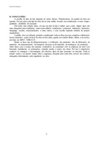 Projeto de Pesquisa
5
D. CONCLUSÕES
A escolha do tipo de laje depende de vários fatores. Primeiramente do padrão da obra em
questão. Por isso para cada tipo de obra, faz-se uma análise levando em consideração o custo, tempo,
qualidade , facilidade de execução.
Não existe uma solução única, em que um tipo de laje é melhor que a outra. Alguns tipos são
mais adequados para residências, outros para edifícios residenciais, comerciais, industriais, barracões,
shoppings, escolas, estacionamentos e entre outros, e essa escolha depende também do projeto
arquitetônico.
A análise deve ser efetuada portanto considerando todas as fases por que compõem a fabricação
desses elementos, sejam no local da obra ou fora delas, quanto aos estados limites último e de serviço
previstas na ABNT –NBR 6118.
Dentre as fases que do dimensionamento e verificação dos elementos são: de fabricação; de
manuseio; de armazenamento; de transporte (da peça ou de material); de montagem; de construção
Além disso, com o avanço dos sistemas construtivos na construção civil as empresas do setor vem
buscando modularizar as construções, evitando perdas e custos nas obras. Por isso é importante
conhecer as vantagens e desvantagens dos diversos tipos de lajes presentes no mercado. Pode-se
reduzir custos e ao mesmo tempo obter a segurança desejada para cada obra, através dos critérios
adequados determinados pelo engenheiro na obra.
 